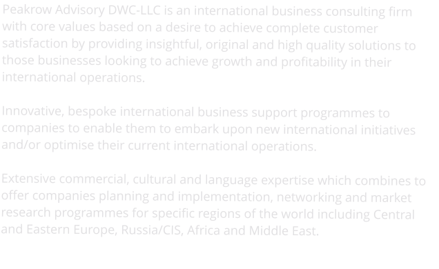 Peakrow Advisory DWC-LLC is an international business consulting firm with core values based on a desire to achieve complete customer satisfaction by providing insightful, original and high quality solutions to those businesses looking to achieve growth and profitability in their international operations.  Innovative, bespoke international business support programmes to companies to enable them to embark upon new international initiatives and/or optimise their current international operations.  Extensive commercial, cultural and language expertise which combines to offer companies planning and implementation, networking and market research programmes for specific regions of the world including Central and Eastern Europe, Russia/CIS, Africa and Middle East.